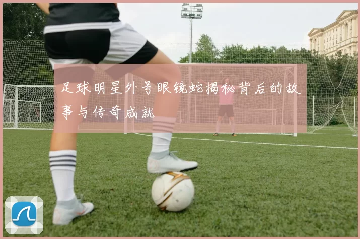 足球明星外号眼镜蛇揭秘背后的故事与传奇成就