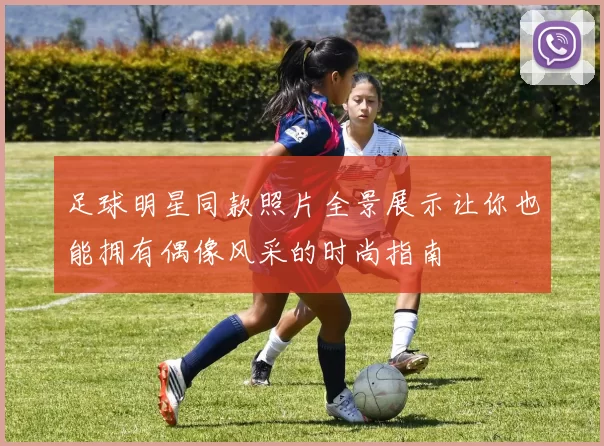 足球明星同款照片全景展示让你也能拥有偶像风采的时尚指南