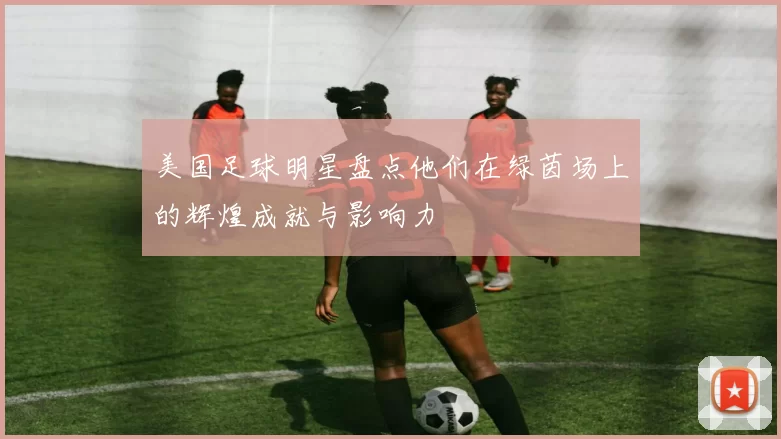 美国足球明星盘点他们在绿茵场上的辉煌成就与影响力