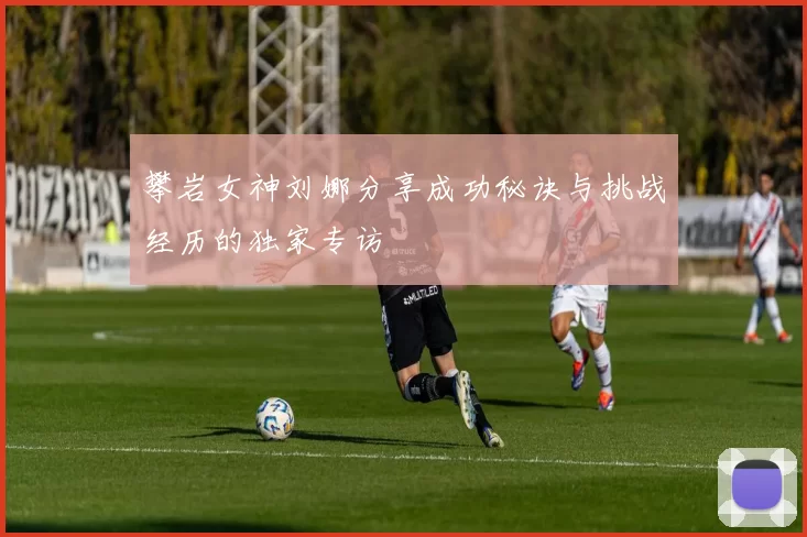 攀岩女神刘娜分享成功秘诀与挑战经历的独家专访