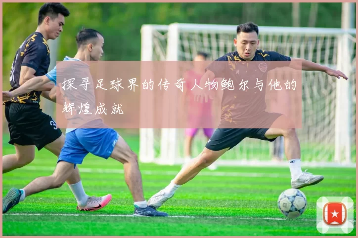 探寻足球界的传奇人物鲍尔与他的辉煌成就