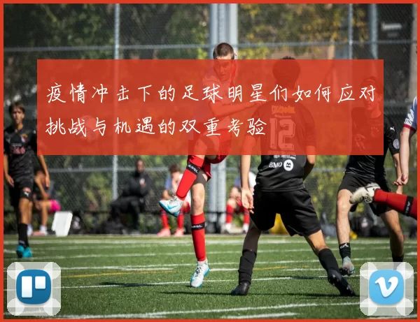 疫情冲击下的足球明星们如何应对挑战与机遇的双重考验