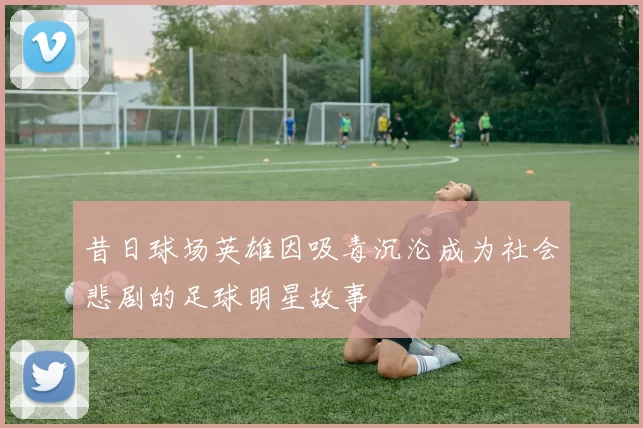 昔日球场英雄因吸毒沉沦成为社会悲剧的足球明星故事