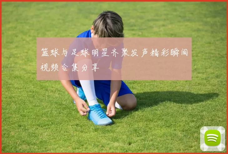 篮球与足球明星齐聚发声精彩瞬间视频合集分享