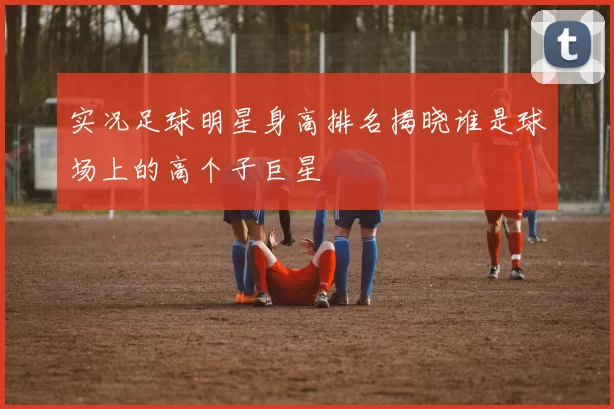 实况足球明星身高排名揭晓谁是球场上的高个子巨星