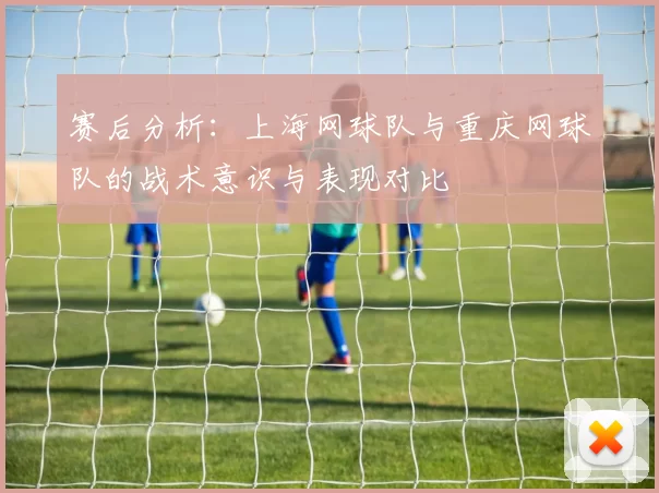 赛后分析：上海网球队与重庆网球队的战术意识与表现对比