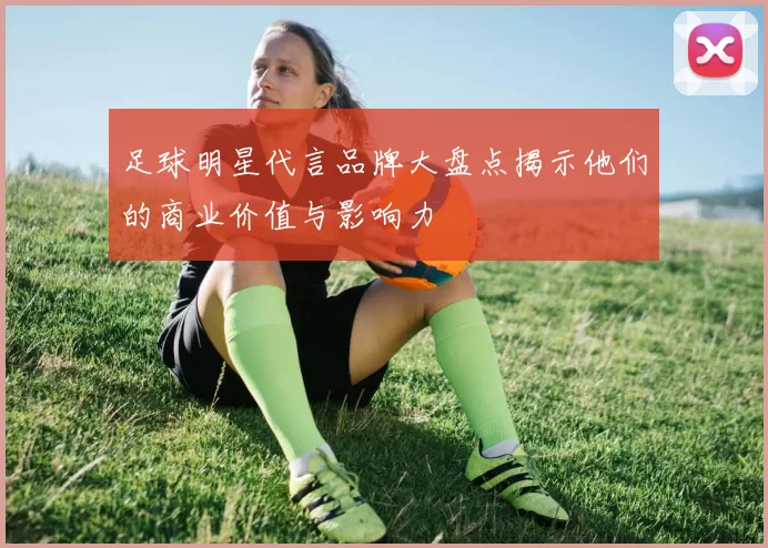 足球明星代言品牌大盘点揭示他们的商业价值与影响力