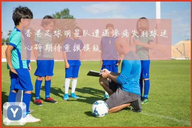香港足球明星队遭遇惨痛失利球迷心碎期待重振旗鼓