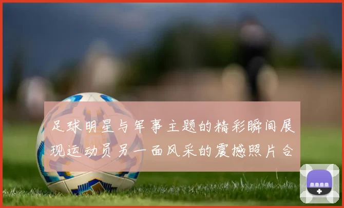 足球明星与军事主题的精彩瞬间展现运动员另一面风采的震撼照片合集