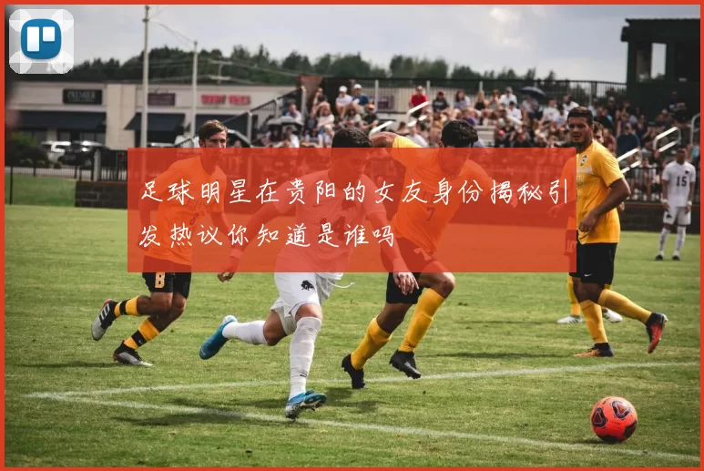 足球明星在贵阳的女友身份揭秘引发热议你知道是谁吗