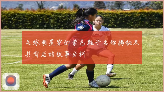 足球明星穿的紫色鞋子名称揭秘及其背后的故事分析