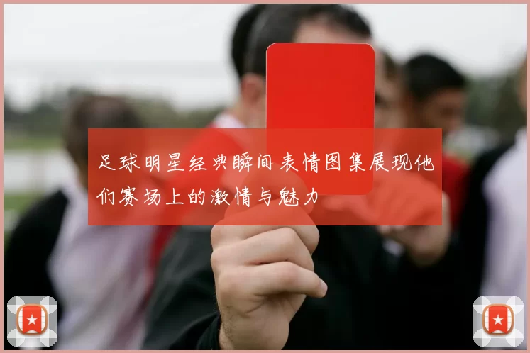 足球明星经典瞬间表情图集展现他们赛场上的激情与魅力