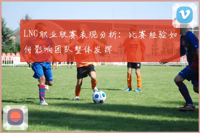 LNG职业联赛表现分析：比赛经验如何影响团队整体发挥