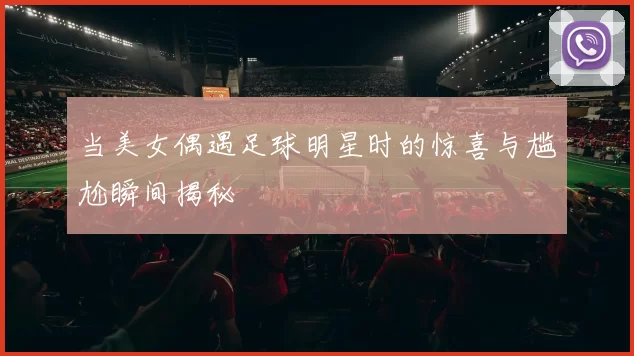 当美女偶遇足球明星时的惊喜与尴尬瞬间揭秘
