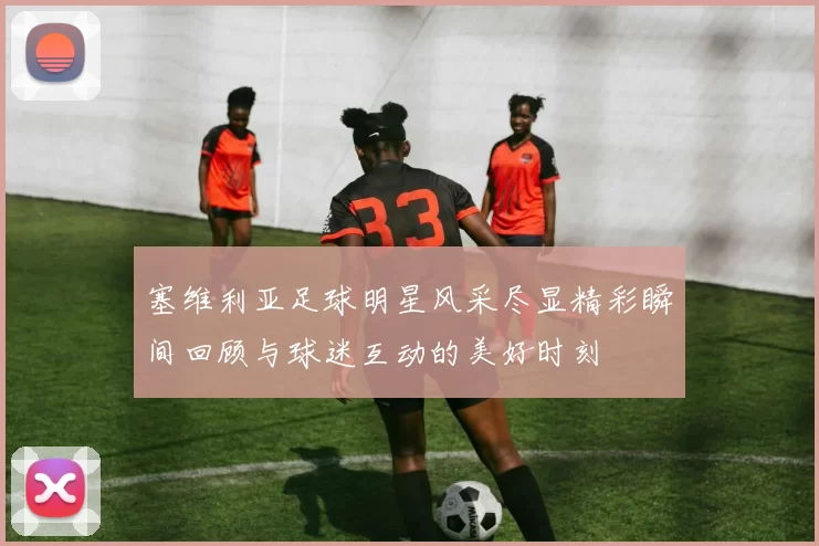 塞维利亚足球明星风采尽显精彩瞬间回顾与球迷互动的美好时刻
