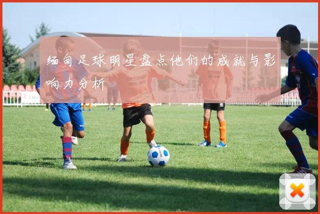 缅甸足球明星盘点他们的成就与影响力分析