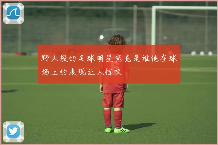 野人般的足球明星究竟是谁他在球场上的表现让人惊叹