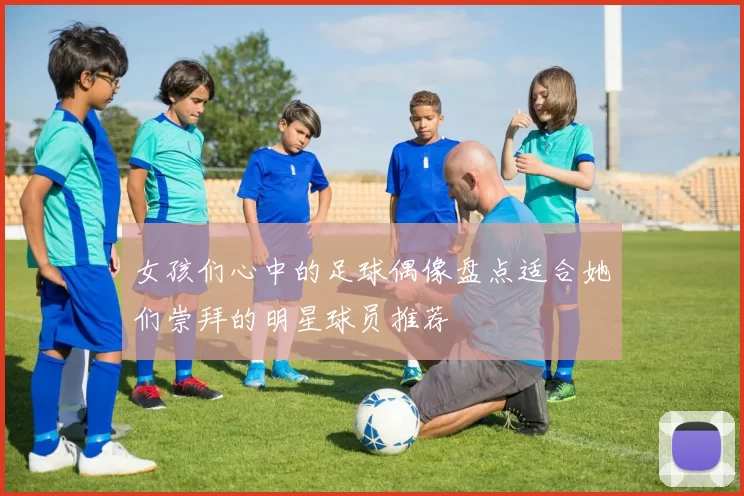 女孩们心中的足球偶像盘点适合她们崇拜的明星球员推荐