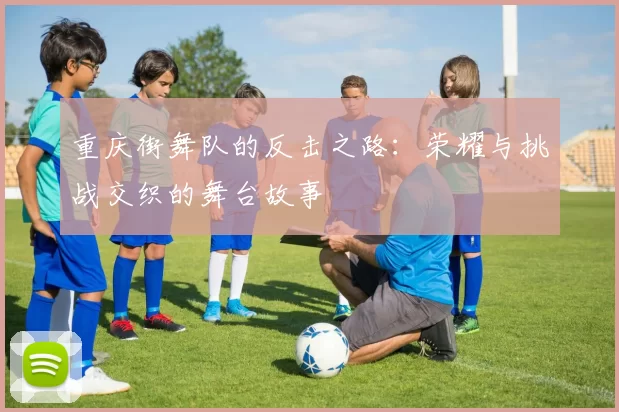 重庆街舞队的反击之路：荣耀与挑战交织的舞台故事