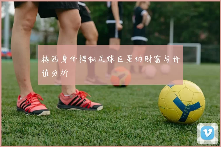 梅西身价揭秘足球巨星的财富与价值分析