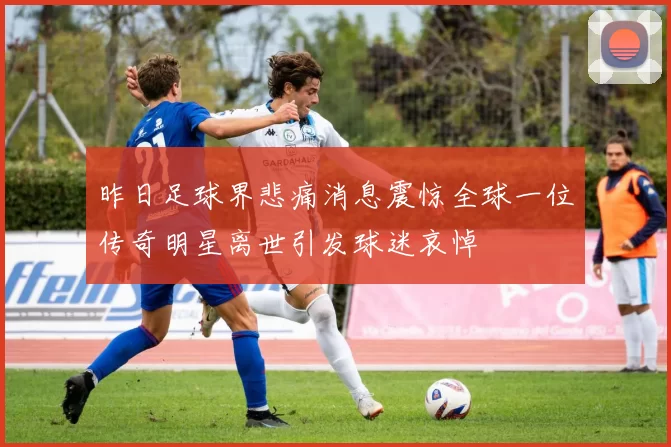 昨日足球界悲痛消息震惊全球一位传奇明星离世引发球迷哀悼
