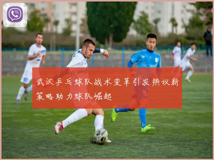 武汉乒乓球队战术变革引发热议新策略助力球队崛起