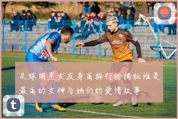 足球明星女友身高排行榜揭秘谁是最高的女神与她们的爱情故事