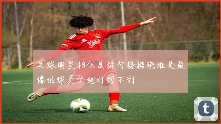 足球明星相似度排行榜揭晓谁是最像的球员你绝对想不到