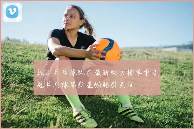 杭州乒乓球队在最新耐力榜单中夺冠乒乓球界新星崛起引关注