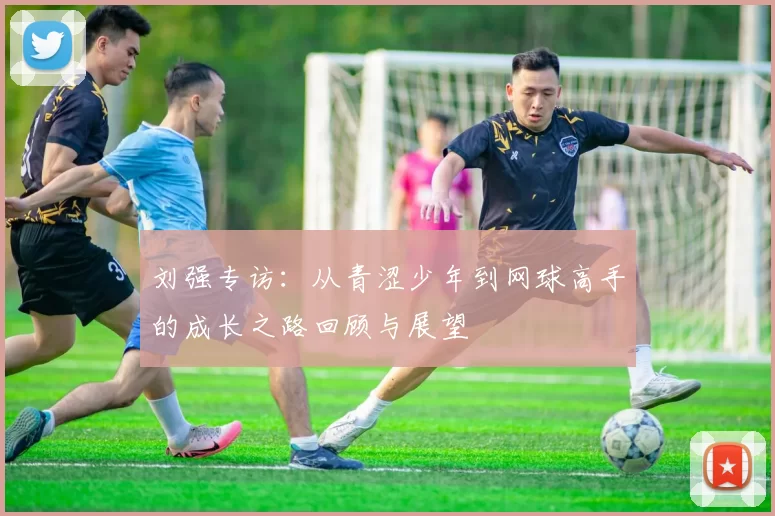刘强专访：从青涩少年到网球高手的成长之路回顾与展望