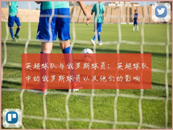 英超球队与俄罗斯球员：英超球队中的俄罗斯球员以及他们的影响