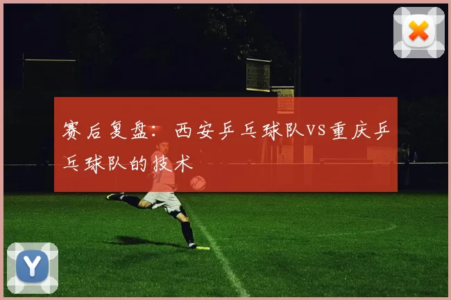 赛后复盘：西安乒乓球队vs重庆乒乓球队的技术