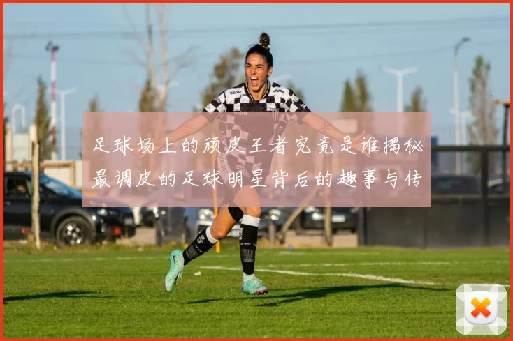 足球场上的顽皮王者究竟是谁揭秘最调皮的足球明星背后的趣事与传奇