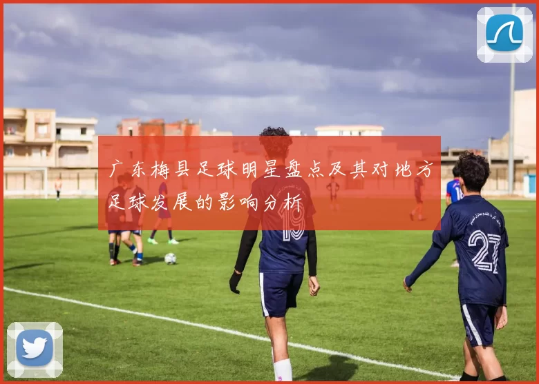 广东梅县足球明星盘点及其对地方足球发展的影响分析