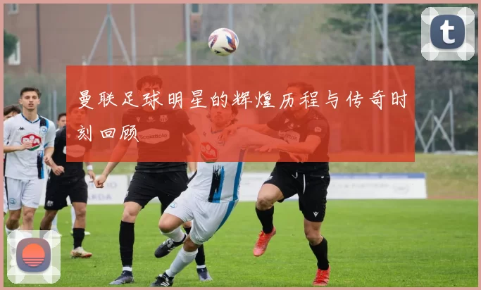 曼联足球明星的辉煌历程与传奇时刻回顾