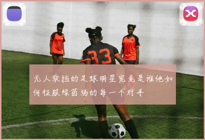 无人敢挡的足球明星究竟是谁他如何征服绿茵场的每一个对手