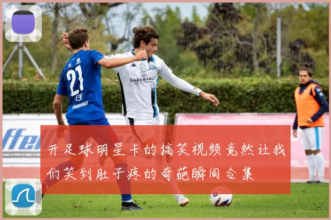 开足球明星卡的搞笑视频竟然让我们笑到肚子疼的奇葩瞬间合集