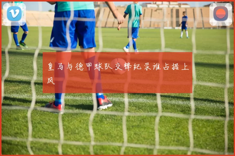 皇马与德甲球队交锋纪录谁占据上风