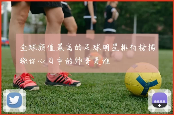 全球颜值最高的足球明星排行榜揭晓你心目中的帅哥是谁
