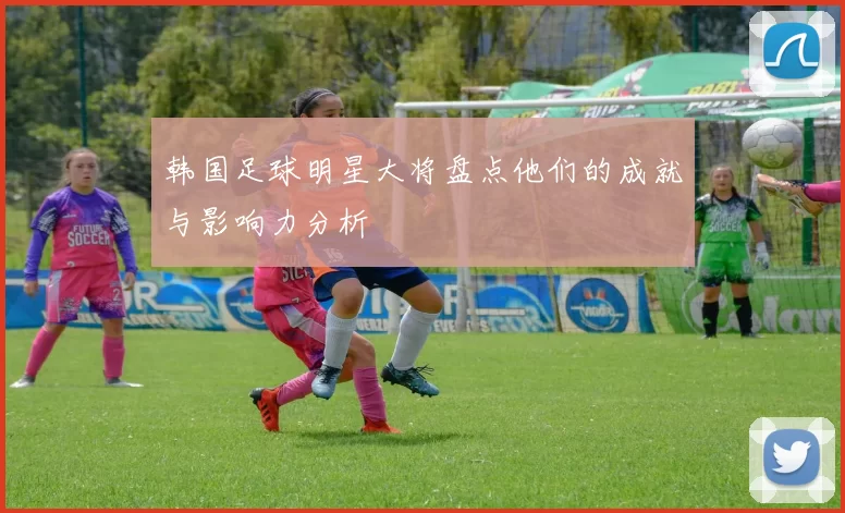 韩国足球明星大将盘点他们的成就与影响力分析
