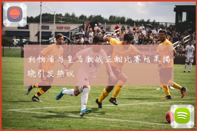 利物浦与皇马激战正酣比赛结果揭晓引发热议