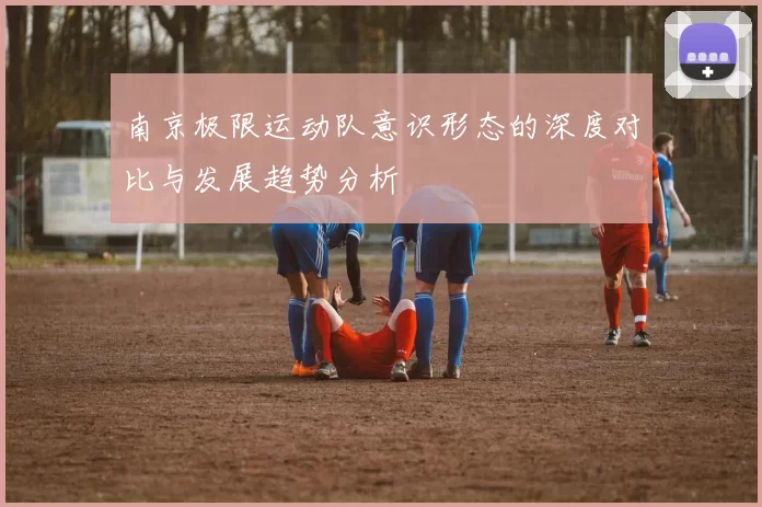 南京极限运动队意识形态的深度对比与发展趋势分析