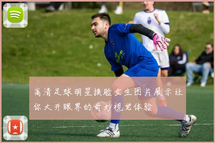 高清足球明星换脸女生图片展示让你大开眼界的奇妙视觉体验