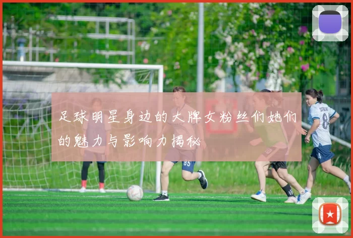 足球明星身边的大牌女粉丝们她们的魅力与影响力揭秘
