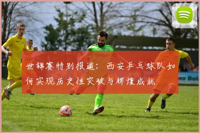 世锦赛特别报道：西安乒乓球队如何实现历史性突破与辉煌成就