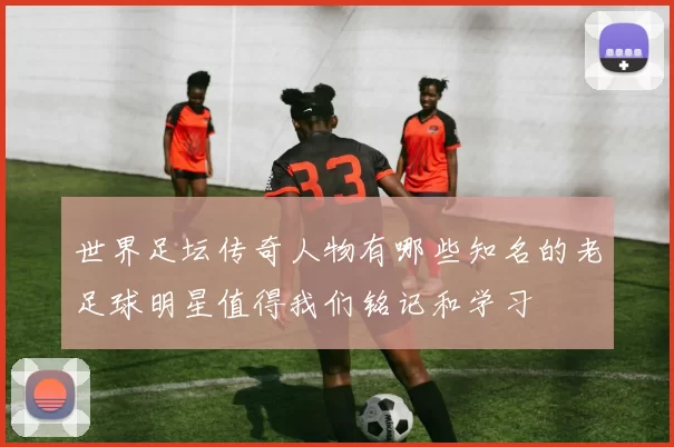 世界足坛传奇人物有哪些知名的老足球明星值得我们铭记和学习