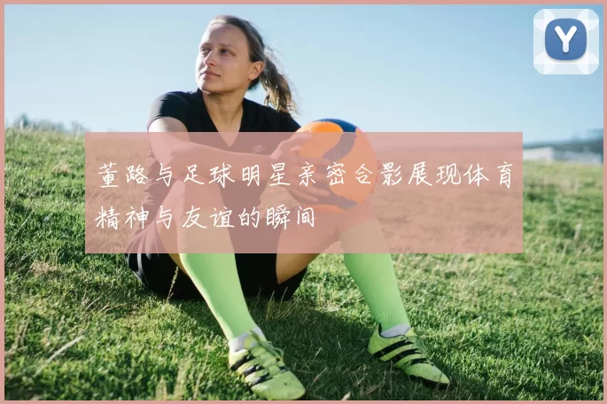 董路与足球明星亲密合影展现体育精神与友谊的瞬间