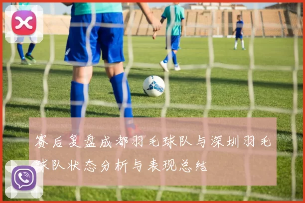 赛后复盘成都羽毛球队与深圳羽毛球队状态分析与表现总结