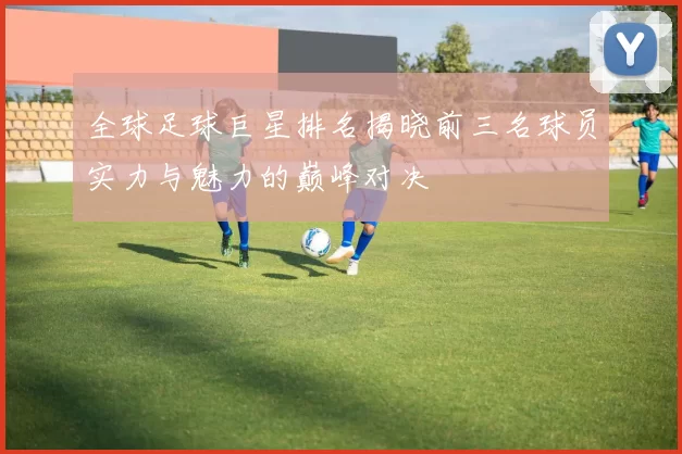 全球足球巨星排名揭晓前三名球员实力与魅力的巅峰对决