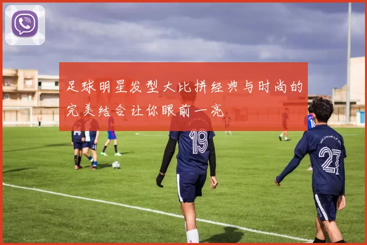 足球明星发型大比拼经典与时尚的完美结合让你眼前一亮
